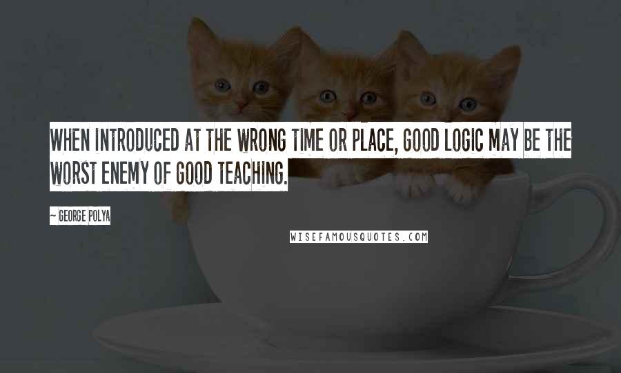 George Polya Quotes: When introduced at the wrong time or place, good logic may be the worst enemy of good teaching.