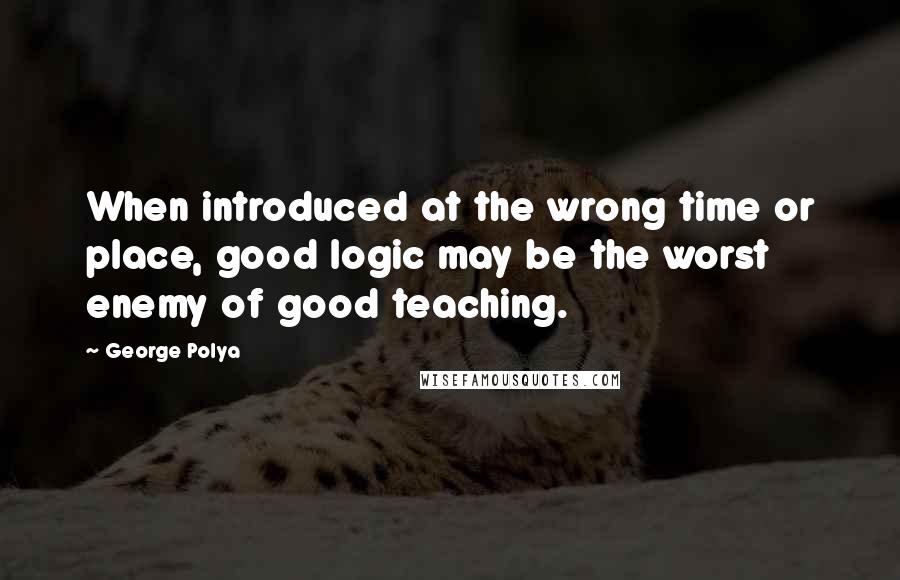 George Polya Quotes: When introduced at the wrong time or place, good logic may be the worst enemy of good teaching.