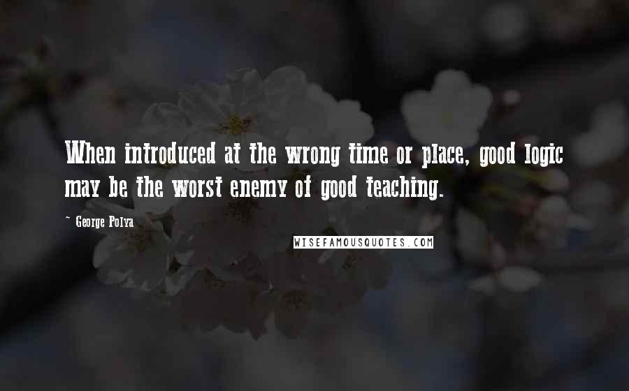 George Polya Quotes: When introduced at the wrong time or place, good logic may be the worst enemy of good teaching.