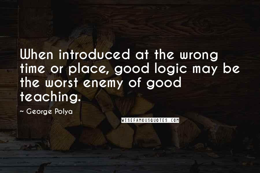 George Polya Quotes: When introduced at the wrong time or place, good logic may be the worst enemy of good teaching.