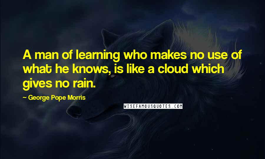 George Pope Morris Quotes: A man of learning who makes no use of what he knows, is like a cloud which gives no rain.