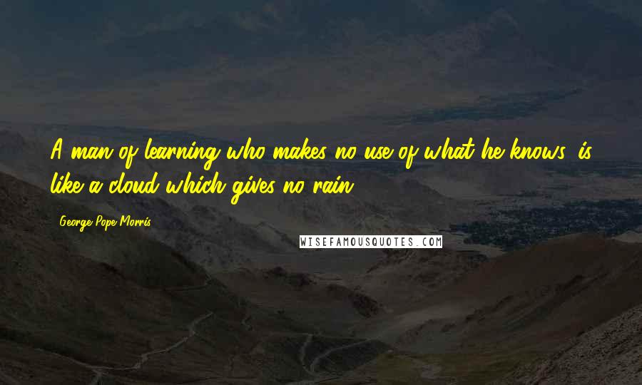 George Pope Morris Quotes: A man of learning who makes no use of what he knows, is like a cloud which gives no rain.