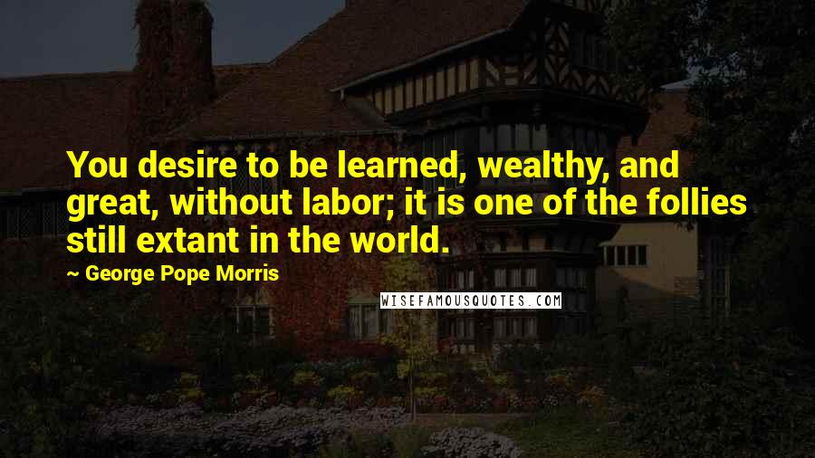 George Pope Morris Quotes: You desire to be learned, wealthy, and great, without labor; it is one of the follies still extant in the world.
