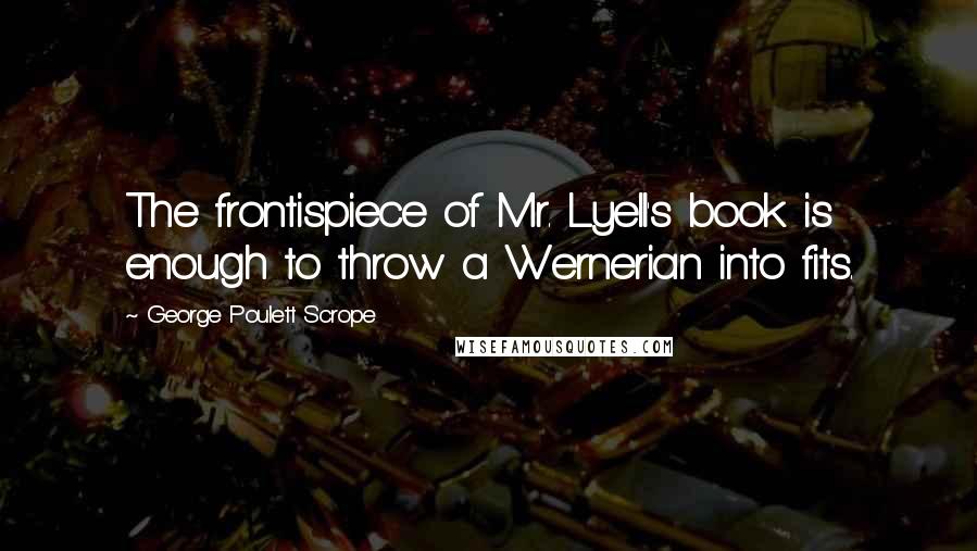 George Poulett Scrope Quotes: The frontispiece of Mr. Lyell's book is enough to throw a Wernerian into fits.
