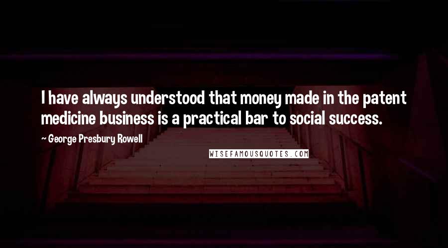 George Presbury Rowell Quotes: I have always understood that money made in the patent medicine business is a practical bar to social success.