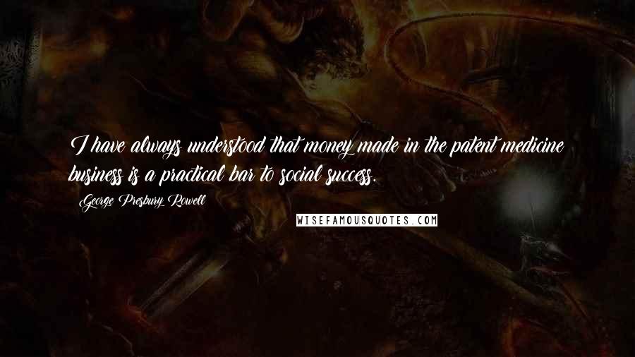George Presbury Rowell Quotes: I have always understood that money made in the patent medicine business is a practical bar to social success.
