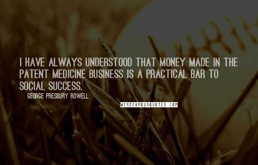 George Presbury Rowell Quotes: I have always understood that money made in the patent medicine business is a practical bar to social success.