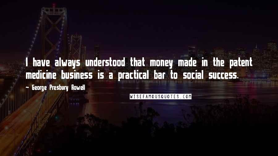 George Presbury Rowell Quotes: I have always understood that money made in the patent medicine business is a practical bar to social success.