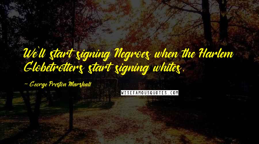 George Preston Marshall Quotes: We'll start signing Negroes when the Harlem Globetrotters start signing whites.