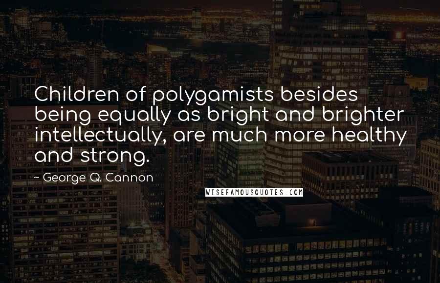 George Q. Cannon Quotes: Children of polygamists besides being equally as bright and brighter intellectually, are much more healthy and strong.