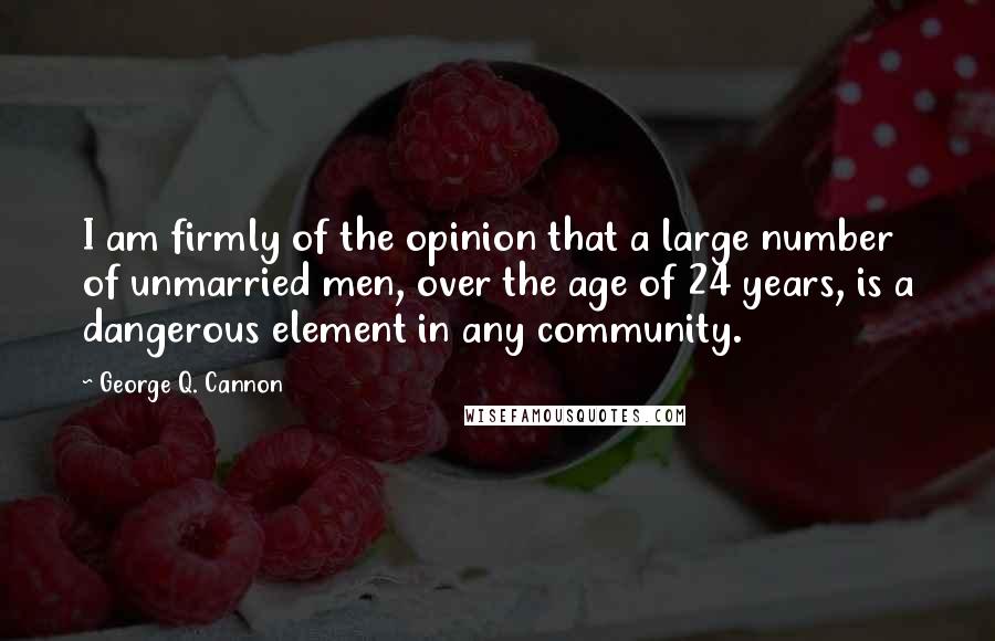 George Q. Cannon Quotes: I am firmly of the opinion that a large number of unmarried men, over the age of 24 years, is a dangerous element in any community.