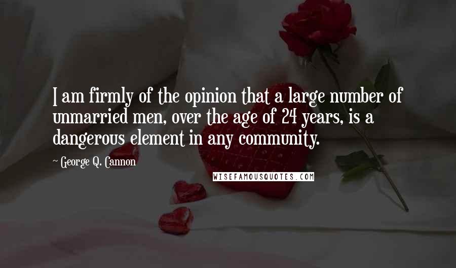 George Q. Cannon Quotes: I am firmly of the opinion that a large number of unmarried men, over the age of 24 years, is a dangerous element in any community.