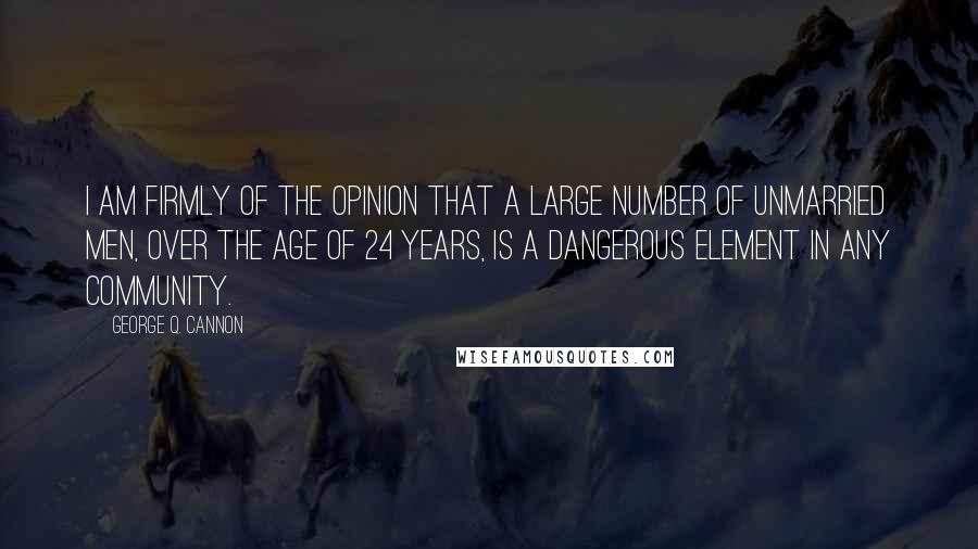 George Q. Cannon Quotes: I am firmly of the opinion that a large number of unmarried men, over the age of 24 years, is a dangerous element in any community.