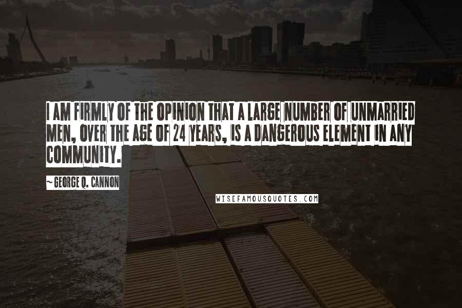 George Q. Cannon Quotes: I am firmly of the opinion that a large number of unmarried men, over the age of 24 years, is a dangerous element in any community.