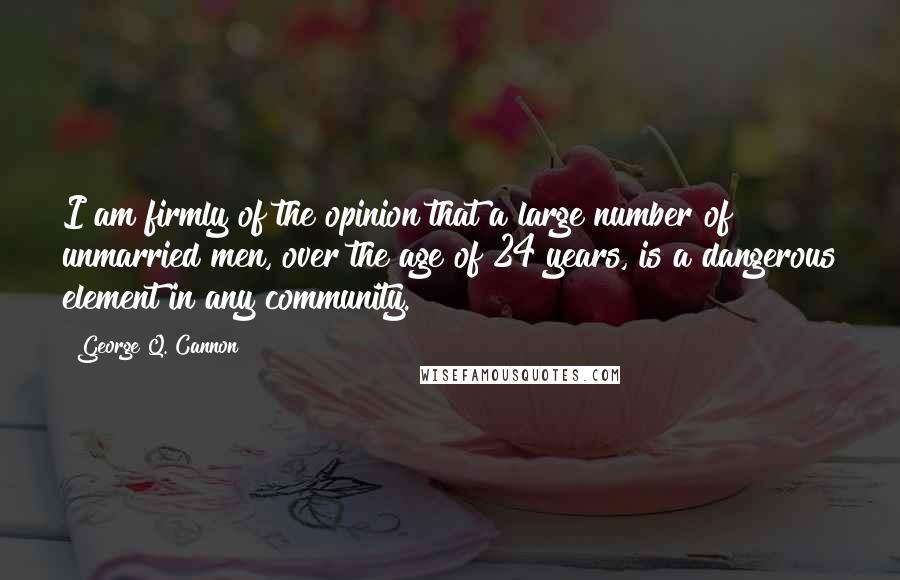 George Q. Cannon Quotes: I am firmly of the opinion that a large number of unmarried men, over the age of 24 years, is a dangerous element in any community.