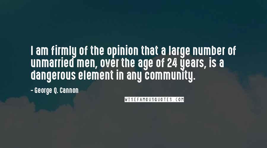 George Q. Cannon Quotes: I am firmly of the opinion that a large number of unmarried men, over the age of 24 years, is a dangerous element in any community.