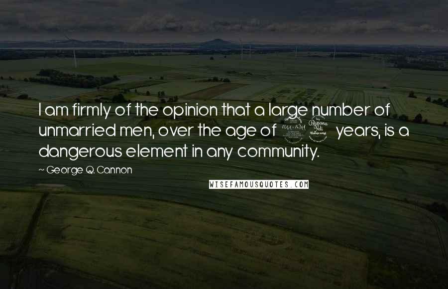 George Q. Cannon Quotes: I am firmly of the opinion that a large number of unmarried men, over the age of 24 years, is a dangerous element in any community.