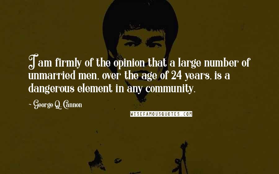 George Q. Cannon Quotes: I am firmly of the opinion that a large number of unmarried men, over the age of 24 years, is a dangerous element in any community.