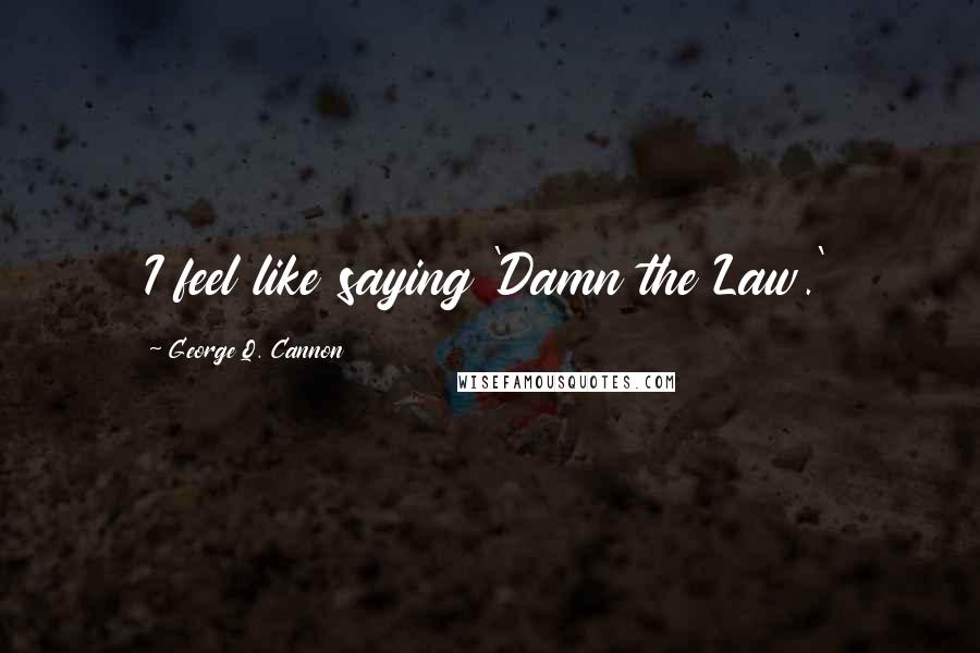 George Q. Cannon Quotes: I feel like saying 'Damn the Law.'