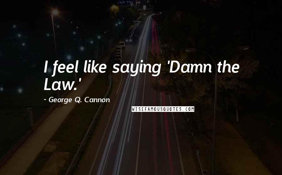 George Q. Cannon Quotes: I feel like saying 'Damn the Law.'