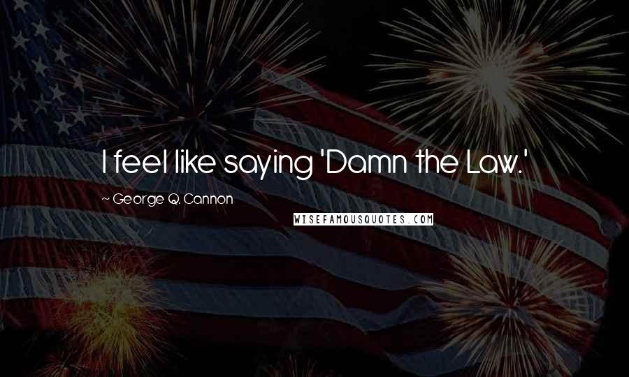 George Q. Cannon Quotes: I feel like saying 'Damn the Law.'