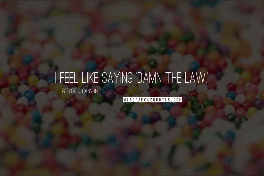 George Q. Cannon Quotes: I feel like saying 'Damn the Law.'