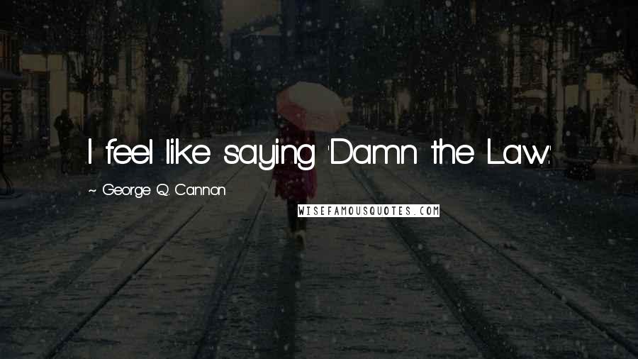George Q. Cannon Quotes: I feel like saying 'Damn the Law.'