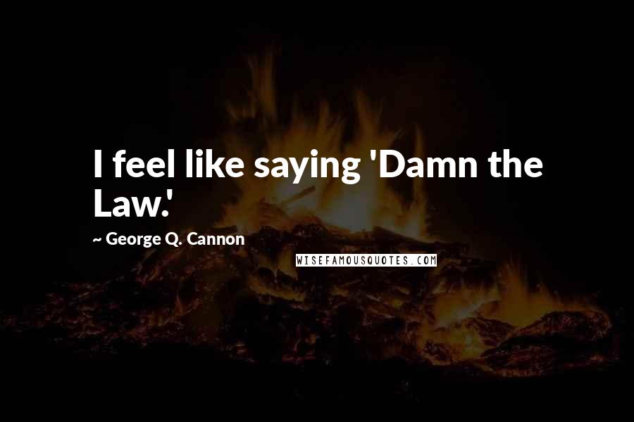 George Q. Cannon Quotes: I feel like saying 'Damn the Law.'