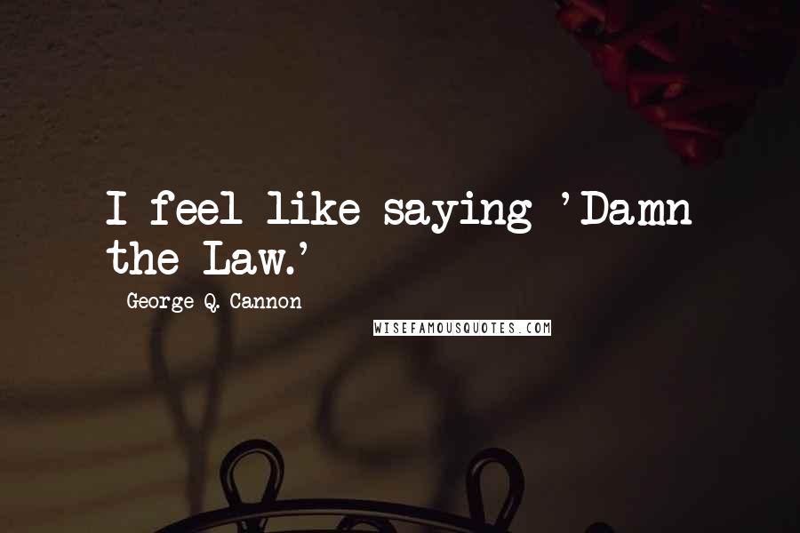 George Q. Cannon Quotes: I feel like saying 'Damn the Law.'