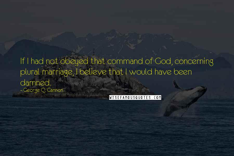 George Q. Cannon Quotes: If I had not obeyed that command of God, concerning plural marriage, I believe that I would have been damned.