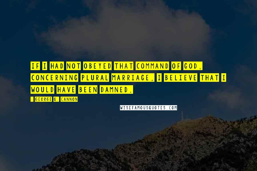 George Q. Cannon Quotes: If I had not obeyed that command of God, concerning plural marriage, I believe that I would have been damned.