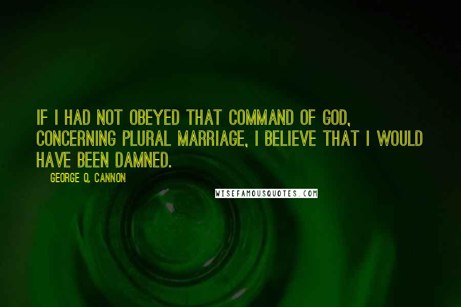 George Q. Cannon Quotes: If I had not obeyed that command of God, concerning plural marriage, I believe that I would have been damned.