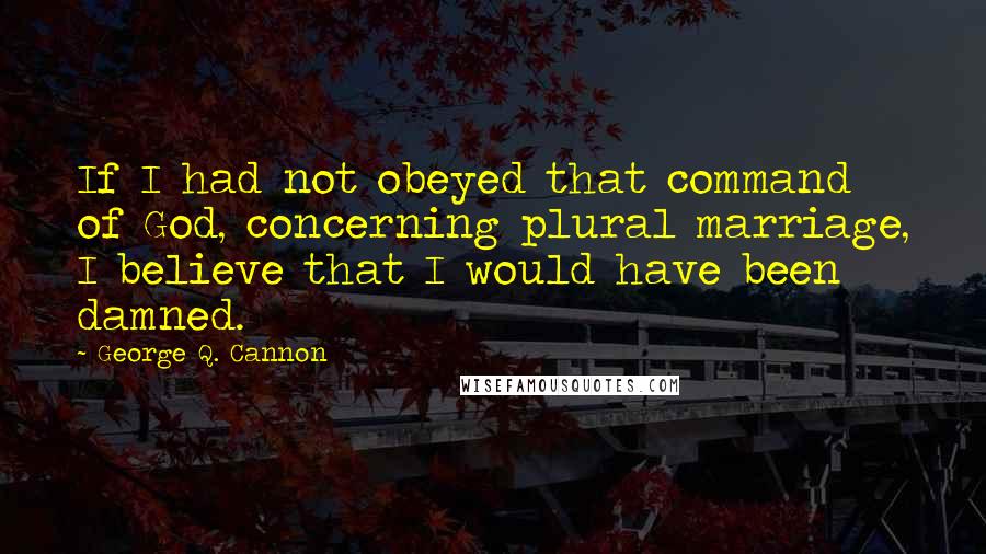 George Q. Cannon Quotes: If I had not obeyed that command of God, concerning plural marriage, I believe that I would have been damned.