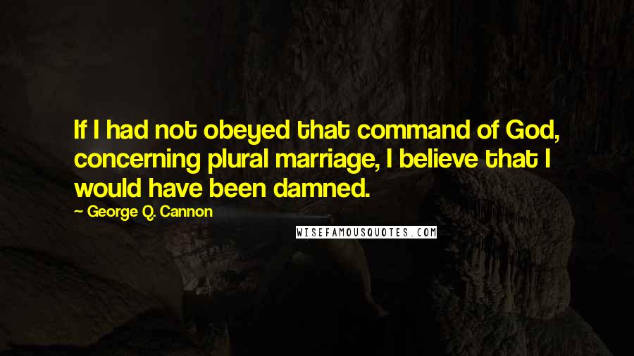 George Q. Cannon Quotes: If I had not obeyed that command of God, concerning plural marriage, I believe that I would have been damned.