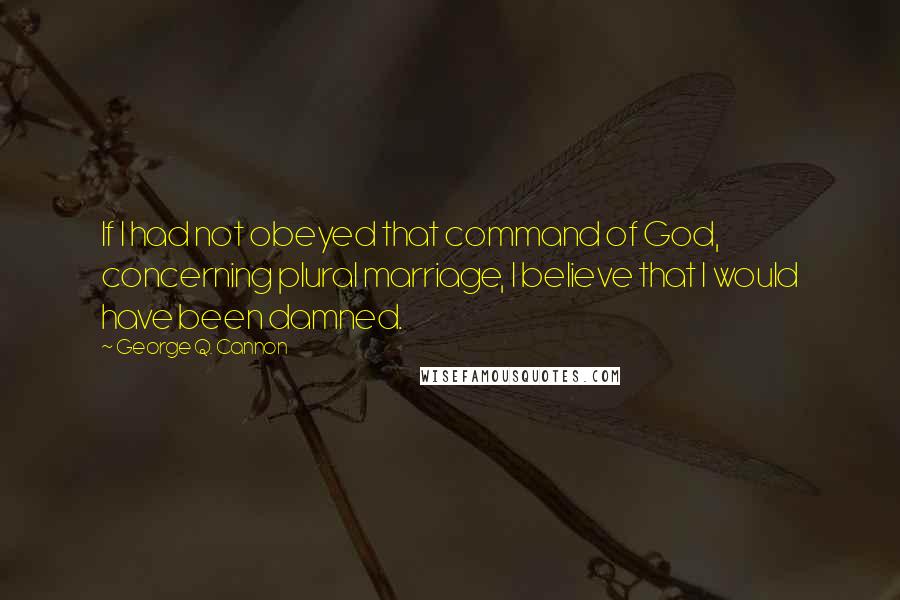 George Q. Cannon Quotes: If I had not obeyed that command of God, concerning plural marriage, I believe that I would have been damned.