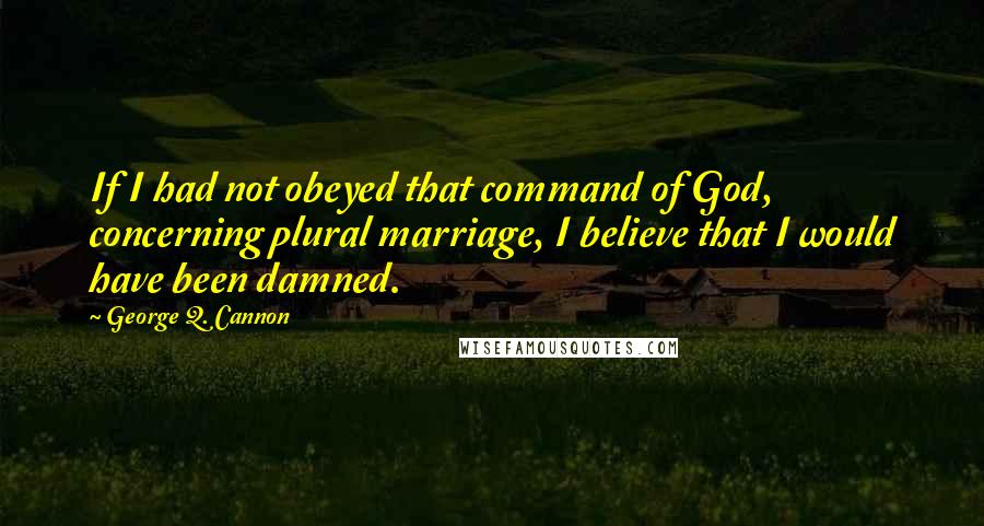 George Q. Cannon Quotes: If I had not obeyed that command of God, concerning plural marriage, I believe that I would have been damned.