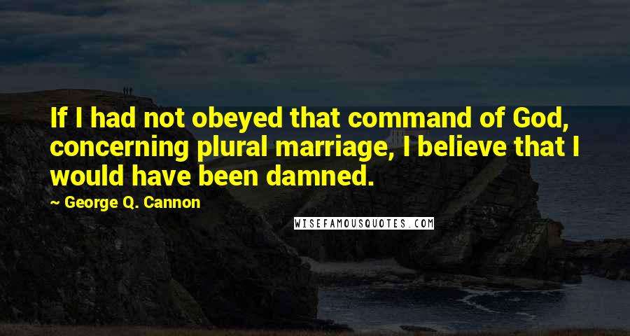 George Q. Cannon Quotes: If I had not obeyed that command of God, concerning plural marriage, I believe that I would have been damned.