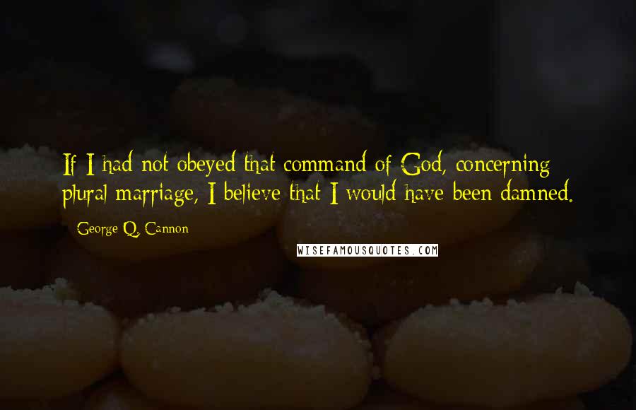 George Q. Cannon Quotes: If I had not obeyed that command of God, concerning plural marriage, I believe that I would have been damned.