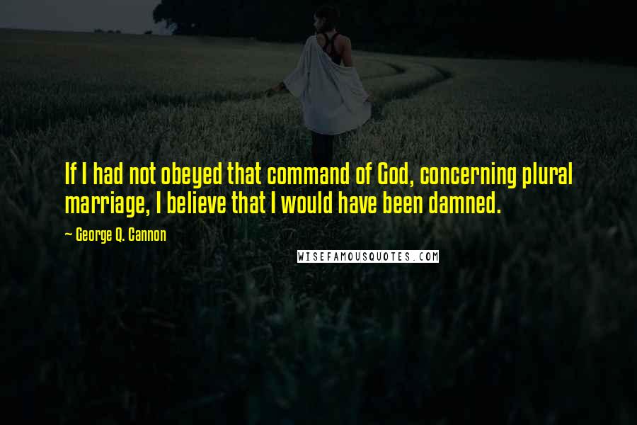 George Q. Cannon Quotes: If I had not obeyed that command of God, concerning plural marriage, I believe that I would have been damned.