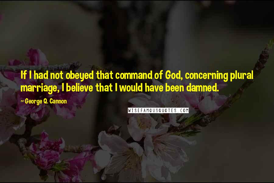 George Q. Cannon Quotes: If I had not obeyed that command of God, concerning plural marriage, I believe that I would have been damned.