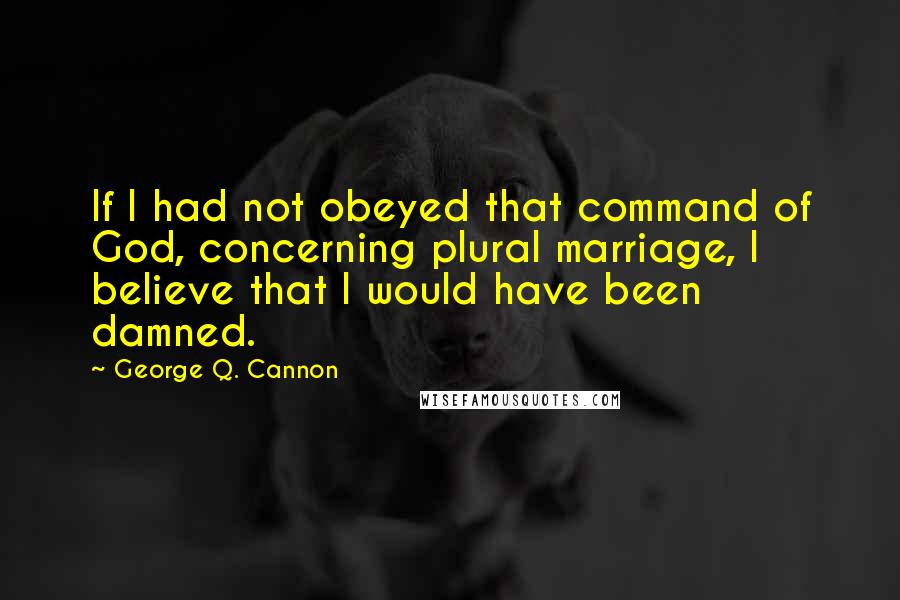 George Q. Cannon Quotes: If I had not obeyed that command of God, concerning plural marriage, I believe that I would have been damned.