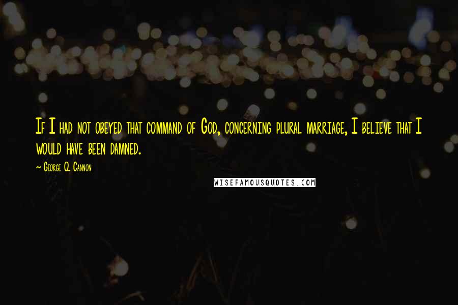 George Q. Cannon Quotes: If I had not obeyed that command of God, concerning plural marriage, I believe that I would have been damned.