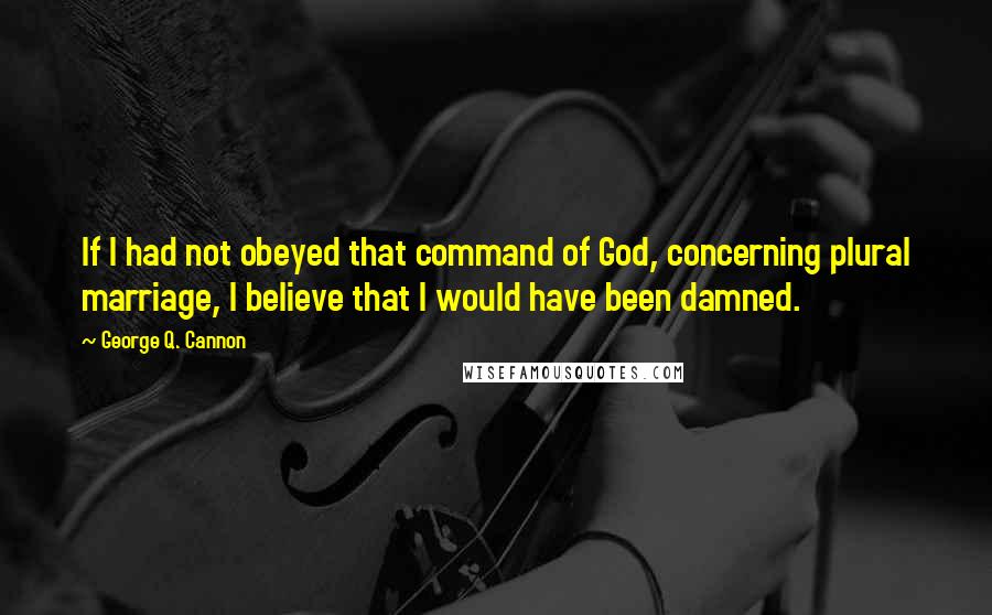 George Q. Cannon Quotes: If I had not obeyed that command of God, concerning plural marriage, I believe that I would have been damned.