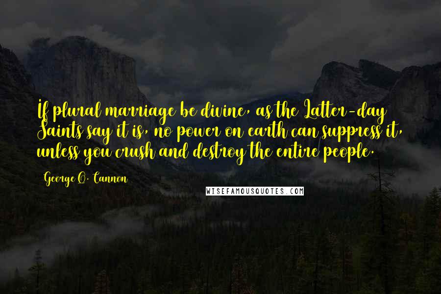 George Q. Cannon Quotes: If plural marriage be divine, as the Latter-day Saints say it is, no power on earth can suppress it, unless you crush and destroy the entire people.