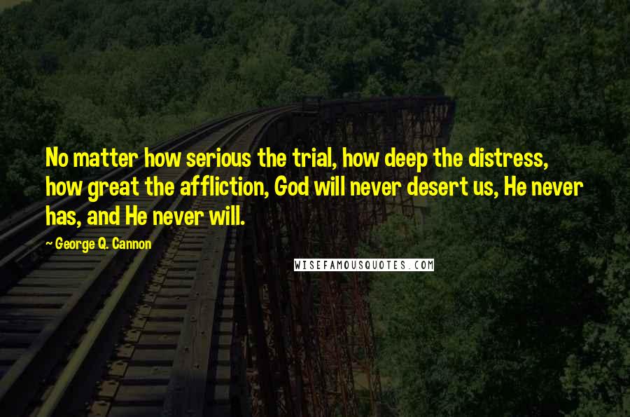 George Q. Cannon Quotes: No matter how serious the trial, how deep the distress, how great the affliction, God will never desert us, He never has, and He never will.