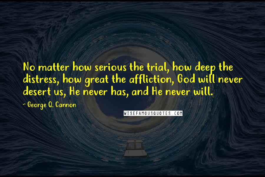 George Q. Cannon Quotes: No matter how serious the trial, how deep the distress, how great the affliction, God will never desert us, He never has, and He never will.