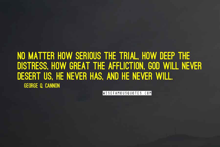 George Q. Cannon Quotes: No matter how serious the trial, how deep the distress, how great the affliction, God will never desert us, He never has, and He never will.