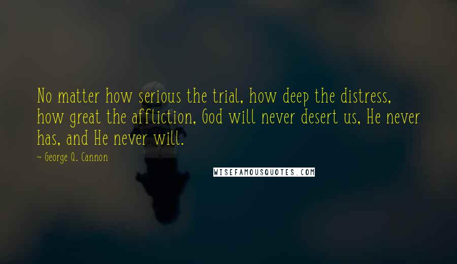 George Q. Cannon Quotes: No matter how serious the trial, how deep the distress, how great the affliction, God will never desert us, He never has, and He never will.