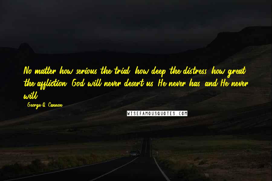 George Q. Cannon Quotes: No matter how serious the trial, how deep the distress, how great the affliction, God will never desert us, He never has, and He never will.