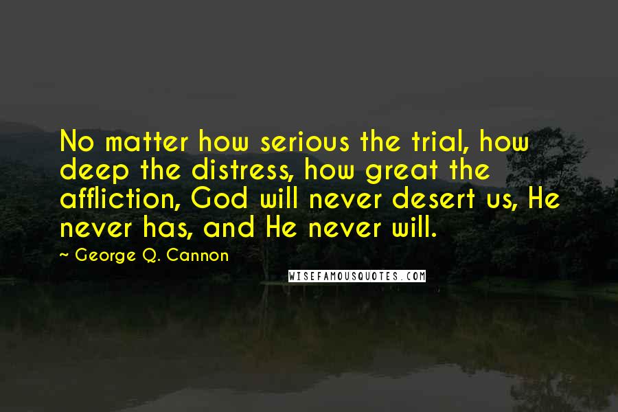 George Q. Cannon Quotes: No matter how serious the trial, how deep the distress, how great the affliction, God will never desert us, He never has, and He never will.